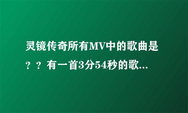 灵镜传奇所有MV中的歌曲是？？有一首3分54秒的歌曲不知道叫什么？求解