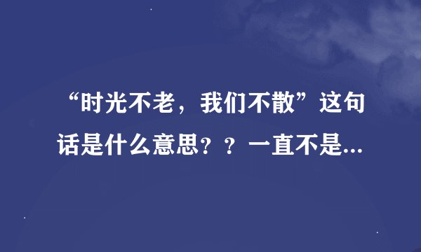 “时光不老，我们不散”这句话是什么意思？？一直不是很理解，哪位帮我分析分析，