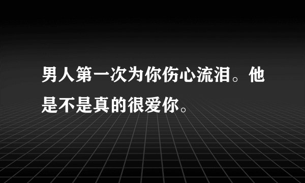男人第一次为你伤心流泪。他是不是真的很爱你。