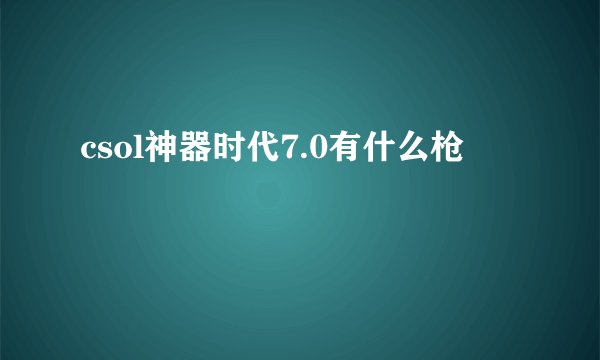 csol神器时代7.0有什么枪