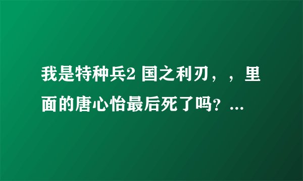 我是特种兵2 国之利刃，，里面的唐心怡最后死了吗？？谁真相知道告诉我呀~~！