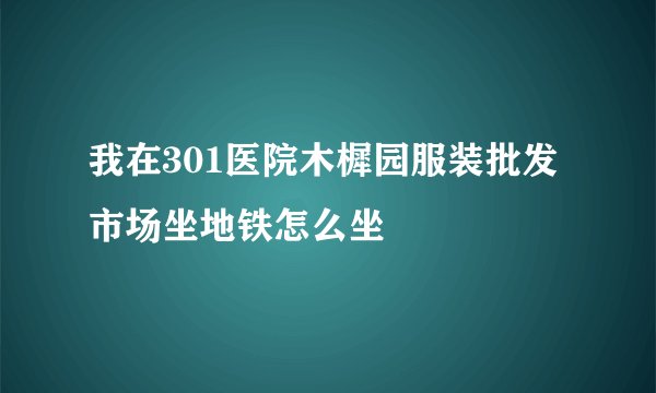 我在301医院木樨园服装批发市场坐地铁怎么坐