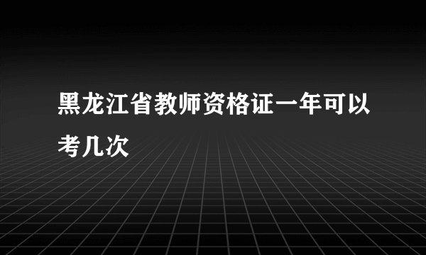 黑龙江省教师资格证一年可以考几次