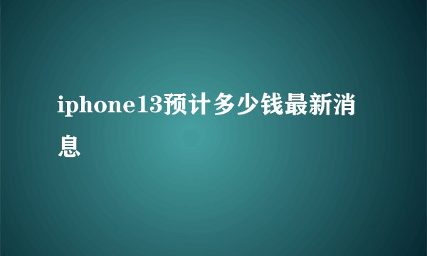 iphone13预计多少钱最新消息