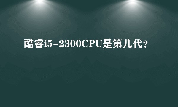 酷睿i5-2300CPU是第几代？