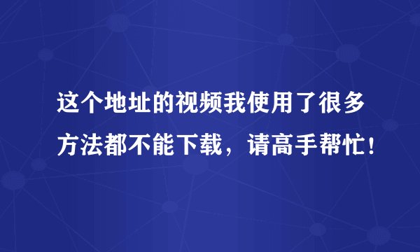这个地址的视频我使用了很多方法都不能下载，请高手帮忙！