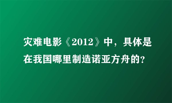 灾难电影《2012》中，具体是在我国哪里制造诺亚方舟的？