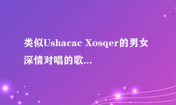 类似Ushacac Xosqer的男女深情对唱的歌，什么语都行 好听就行