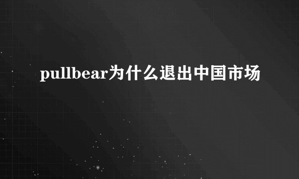 pullbear为什么退出中国市场