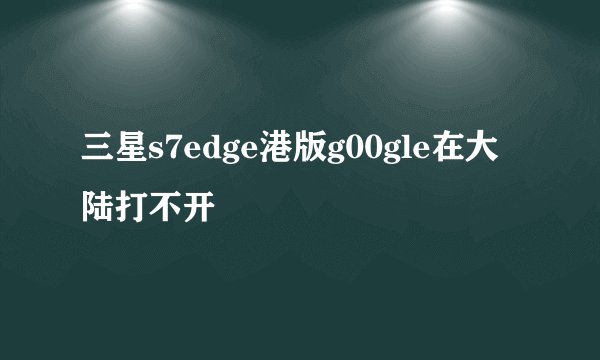 三星s7edge港版g00gle在大陆打不开