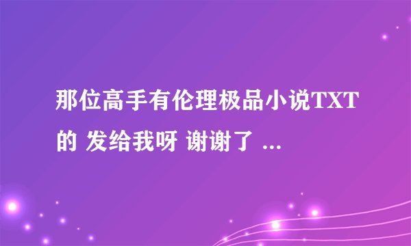 那位高手有伦理极品小说TXT的 发给我呀 谢谢了 邮箱是wang.dehu@163.com