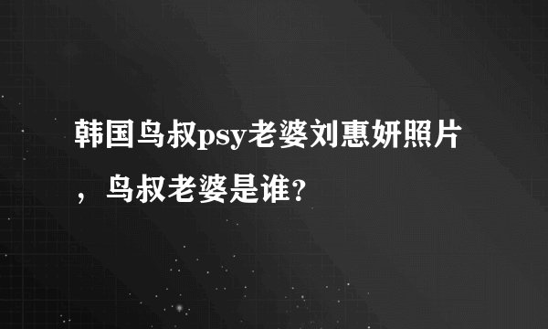 韩国鸟叔psy老婆刘惠妍照片,鸟叔老婆是谁?
