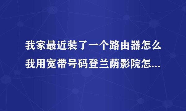 我家最近装了一个路由器怎么我用宽带号码登兰荫影院怎么登不进去！！！是不是和路由器有关？？？？