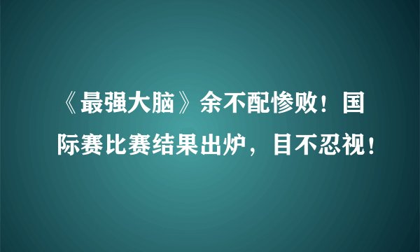 《最强大脑》余不配惨败！国际赛比赛结果出炉，目不忍视！