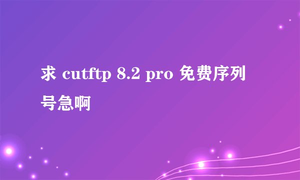 求 cutftp 8.2 pro 免费序列号急啊