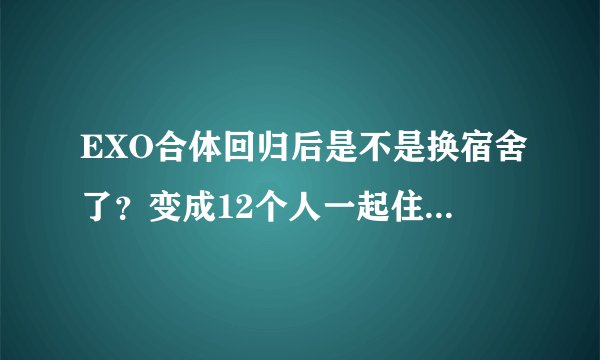 EXO合体回归后是不是换宿舍了？变成12个人一起住了吗？那是哪些人住一间房呢？