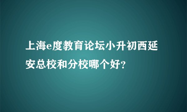 上海e度教育论坛小升初西延安总校和分校哪个好？