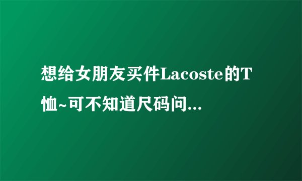 想给女朋友买件Lacoste的T恤~可不知道尺码问题~求高人帮帮忙