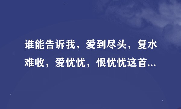 谁能告诉我，爱到尽头，复水难收，爱忧忧，恨忧忧这首歌是谁唱的吗？叫什么名字