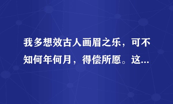 我多想效古人画眉之乐，可不知何年何月，得偿所愿。这段话是什么意思呢