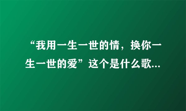 “我用一生一世的情，换你一生一世的爱”这个是什么歌的歌词？或许我有写错那歌词了？