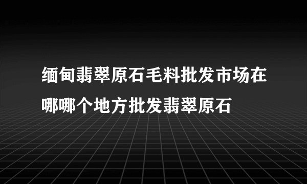 缅甸翡翠原石毛料批发市场在哪哪个地方批发翡翠原石