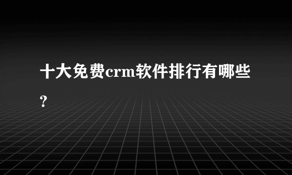 十大免费crm软件排行有哪些？
