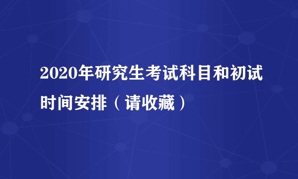 2020年研究生考试科目和初试时间安排（请收藏）