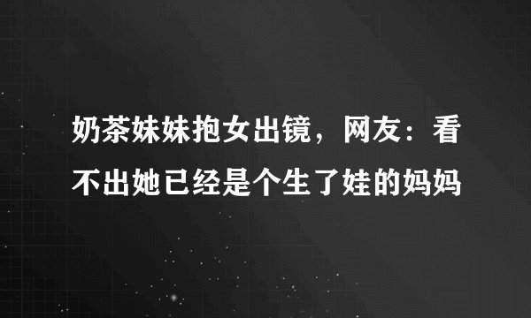 奶茶妹妹抱女出镜，网友：看不出她已经是个生了娃的妈妈