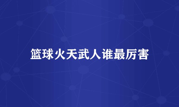 篮球火天武人谁最厉害