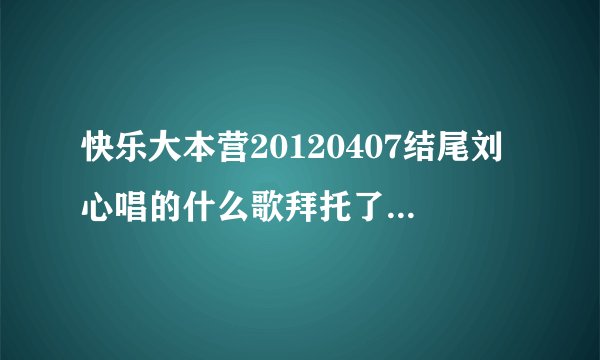 快乐大本营20120407结尾刘心唱的什么歌拜托了各位 谢谢