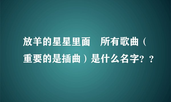 放羊的星星里面旳所有歌曲（重要的是插曲）是什么名字？？