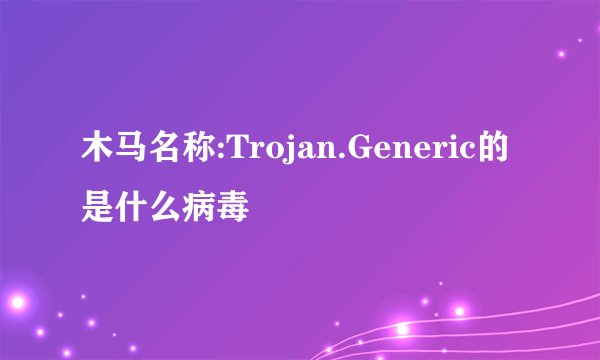 木马名称:Trojan.Generic的是什么病毒