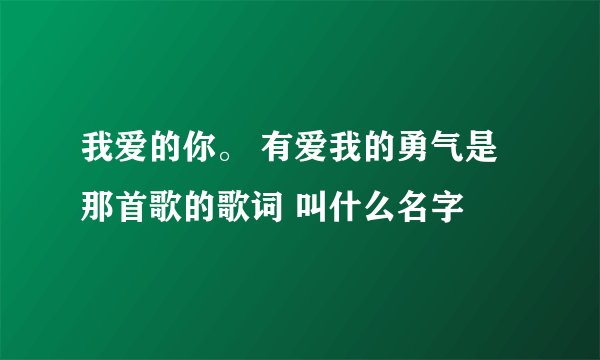 我爱的你。 有爱我的勇气是那首歌的歌词 叫什么名字