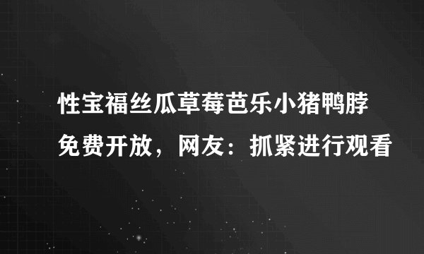 性宝福丝瓜草莓芭乐小猪鸭脖免费开放，网友：抓紧进行观看