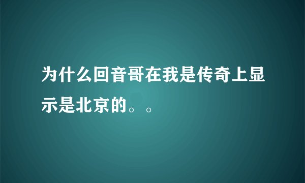 为什么回音哥在我是传奇上显示是北京的。。