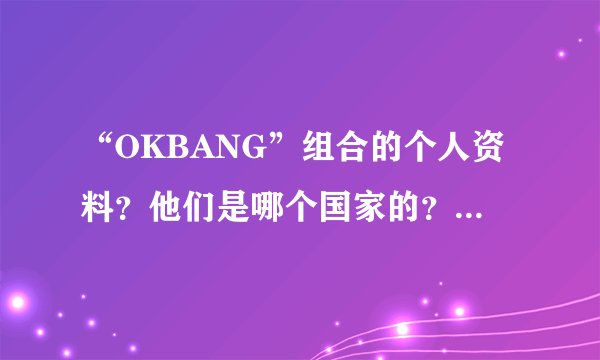 “OKBANG”组合的个人资料？他们是哪个国家的？（详细）拜托各位大神
