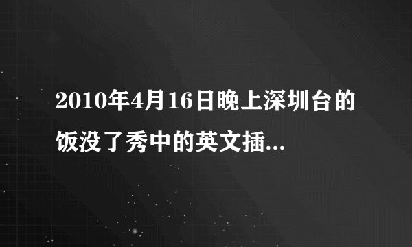 2010年4月16日晚上深圳台的饭没了秀中的英文插曲叫什么