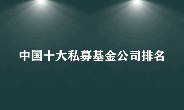 中国十大私募基金公司排名