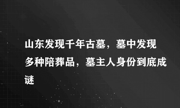 山东发现千年古墓，墓中发现多种陪葬品，墓主人身份到底成谜