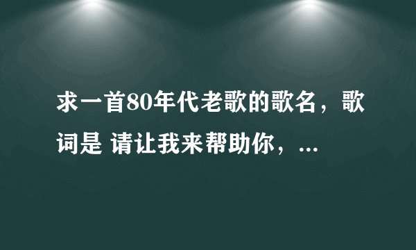 求一首80年代老歌的歌名，歌词是 请让我来帮助你，就像帮助我自己，请让我来关心你，就像关心什么？