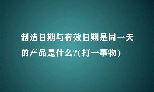 制造日期与有效日期是同一天的产品是什么?(打一事物)