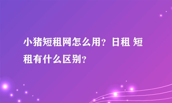 小猪短租网怎么用？日租 短租有什么区别？