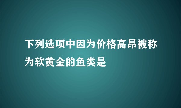 下列选项中因为价格高昂被称为软黄金的鱼类是