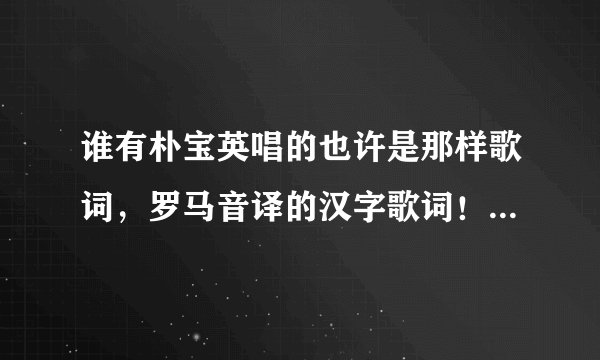 谁有朴宝英唱的也许是那样歌词，罗马音译的汉字歌词！急求，谢谢