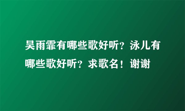 吴雨霏有哪些歌好听？泳儿有哪些歌好听？求歌名！谢谢