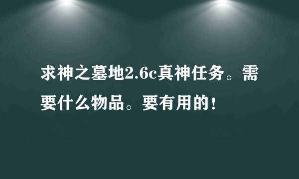 求神之墓地2.6c真神任务。需要什么物品。要有用的！