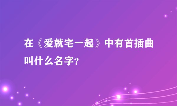 在《爱就宅一起》中有首插曲叫什么名字？