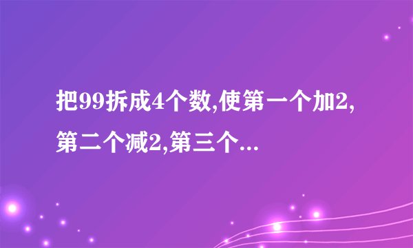 把99拆成4个数,使第一个加2,第二个减2,第三个乘2,第四个除以2,得到结果都相等,应该怎样拆?
