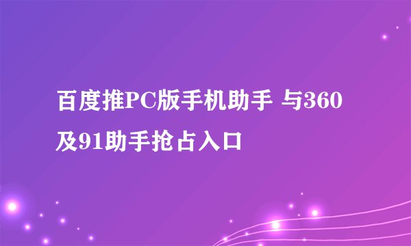 百度推PC版手机助手 与360及91助手抢占入口